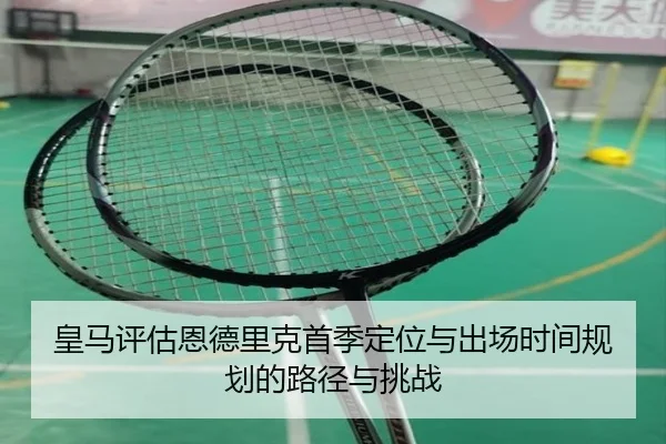 皇马评估恩德里克首季定位与出场时间规划的路径与挑战 - c7c7·app