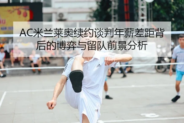 AC米兰莱奥续约谈判年薪差距背后的博弈与留队前景分析