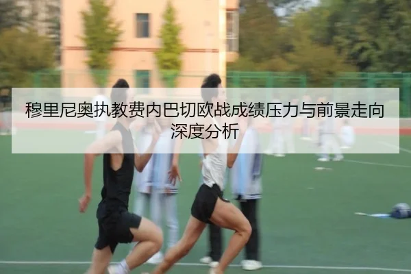 穆里尼奥执教费内巴切欧战成绩压力与前景走向深度分析