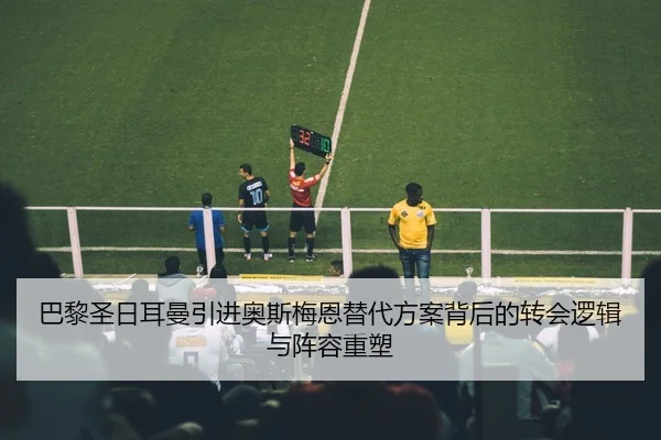 巴黎圣日耳曼引进奥斯梅恩替代方案背后的转会逻辑与阵容重塑 | c7c7·app